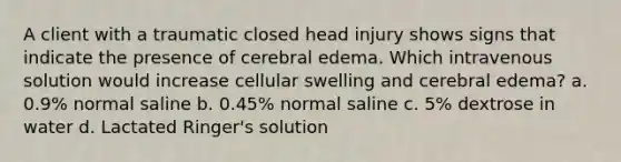 A client with a traumatic closed head injury shows signs that indicate the presence of cerebral edema. Which intravenous solution would increase cellular swelling and cerebral edema? a. 0.9% normal saline b. 0.45% normal saline c. 5% dextrose in water d. Lactated Ringer's solution