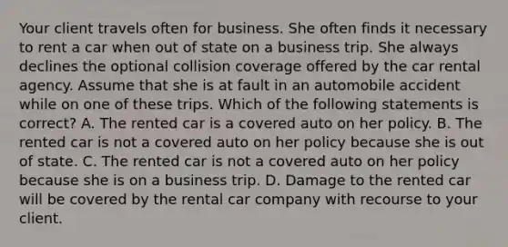 Your client travels often for business. She often finds it necessary to rent a car when out of state on a business trip. She always declines the optional collision coverage offered by the car rental agency. Assume that she is at fault in an automobile accident while on one of these trips. Which of the following statements is correct? A. The rented car is a covered auto on her policy. B. The rented car is not a covered auto on her policy because she is out of state. C. The rented car is not a covered auto on her policy because she is on a business trip. D. Damage to the rented car will be covered by the rental car company with recourse to your client.