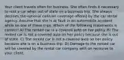 Your client travels often for business. She often finds it necessary to rent a car when out of state on a business trip. She always declines the optional collision coverage offered by the car rental agency. Assume that she is at fault in an automobile accident while on one of these trips. Which of the following statements is correct? A) The rented car is a covered auto on her policy. B) The rented car is not a covered auto on her policy because she is out of state. C) The rented car is not a covered auto on her policy because she is on a business trip. D) Damage to the rented car will be covered by the rental car company with on recourse to your client.