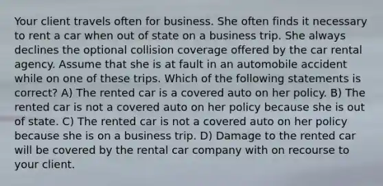 Your client travels often for business. She often finds it necessary to rent a car when out of state on a business trip. She always declines the optional collision coverage offered by the car rental agency. Assume that she is at fault in an automobile accident while on one of these trips. Which of the following statements is correct? A) The rented car is a covered auto on her policy. B) The rented car is not a covered auto on her policy because she is out of state. C) The rented car is not a covered auto on her policy because she is on a business trip. D) Damage to the rented car will be covered by the rental car company with on recourse to your client.