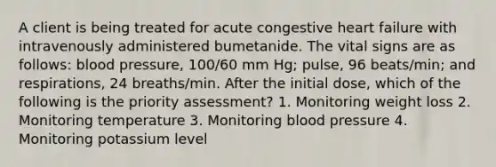 A client is being treated for acute congestive heart failure with intravenously administered bumetanide. The vital signs are as follows: blood pressure, 100/60 mm Hg; pulse, 96 beats/min; and respirations, 24 breaths/min. After the initial dose, which of the following is the priority assessment? 1. Monitoring weight loss 2. Monitoring temperature 3. Monitoring blood pressure 4. Monitoring potassium level