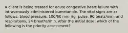 A client is being treated for acute congestive heart failure with intravenously administered bumetanide. The vital signs are as follows: blood pressure, 100/60 mm Hg; pulse, 96 beats/min; and respirations, 24 breaths/min. After the initial dose, which of the following is the priority assessment?