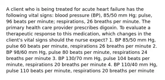 A client who is being treated for acute heart failure has the following vital signs: blood pressure (BP), 85/50 mm Hg; pulse, 96 beats per minute; respirations, 26 breaths per minute. The primary health care provider prescribes digoxin. To evaluate a therapeutic response to this medication, which changes in the client's vital signs should the nurse expect? 1. BP 85/50 mm Hg, pulse 60 beats per minute, respirations 26 breaths per minute 2. BP 98/60 mm Hg, pulse 80 beats per minute, respirations 24 breaths per minute 3. BP 130/70 mm Hg, pulse 104 beats per minute, respirations 20 breaths per minute 4. BP 110/40 mm Hg, pulse 110 beats per minute, respirations 20 breaths per minute