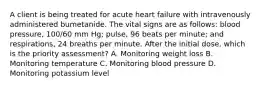 A client is being treated for acute heart failure with intravenously administered bumetanide. The vital signs are as follows: blood pressure, 100/60 mm Hg; pulse, 96 beats per minute; and respirations, 24 breaths per minute. After the initial dose, which is the priority assessment? A. Monitoring weight loss B. Monitoring temperature C. Monitoring blood pressure D. Monitoring potassium level