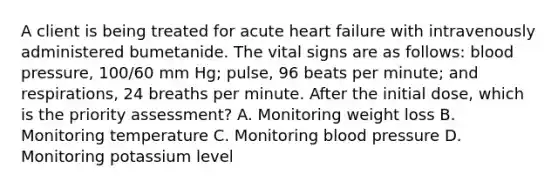 A client is being treated for acute heart failure with intravenously administered bumetanide. The vital signs are as follows: blood pressure, 100/60 mm Hg; pulse, 96 beats per minute; and respirations, 24 breaths per minute. After the initial dose, which is the priority assessment? A. Monitoring weight loss B. Monitoring temperature C. Monitoring blood pressure D. Monitoring potassium level