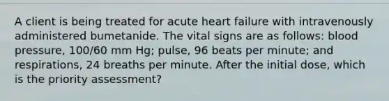 A client is being treated for acute heart failure with intravenously administered bumetanide. The vital signs are as follows: blood pressure, 100/60 mm Hg; pulse, 96 beats per minute; and respirations, 24 breaths per minute. After the initial dose, which is the priority assessment?