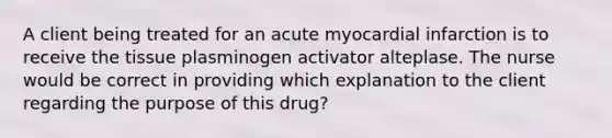 A client being treated for an acute myocardial infarction is to receive the tissue plasminogen activator alteplase. The nurse would be correct in providing which explanation to the client regarding the purpose of this drug?