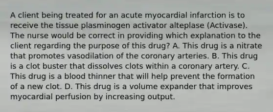 A client being treated for an acute myocardial infarction is to receive the tissue plasminogen activator alteplase (Activase). The nurse would be correct in providing which explanation to the client regarding the purpose of this drug? A. This drug is a nitrate that promotes vasodilation of the coronary arteries. B. This drug is a clot buster that dissolves clots within a coronary artery. C. This drug is a blood thinner that will help prevent the formation of a new clot. D. This drug is a volume expander that improves myocardial perfusion by increasing output.