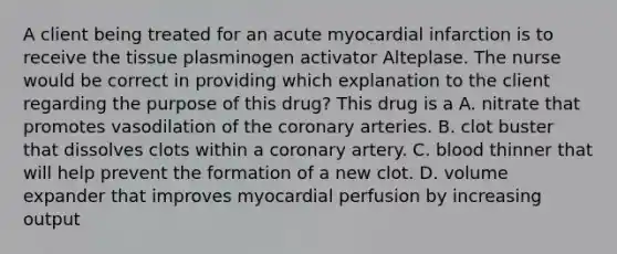 A client being treated for an acute myocardial infarction is to receive the tissue plasminogen activator Alteplase. The nurse would be correct in providing which explanation to the client regarding the purpose of this drug? This drug is a A. nitrate that promotes vasodilation of the coronary arteries. B. clot buster that dissolves clots within a coronary artery. C. blood thinner that will help prevent the formation of a new clot. D. volume expander that improves myocardial perfusion by increasing output