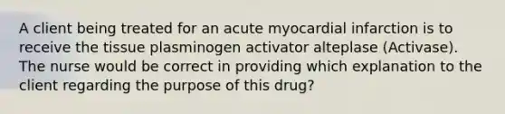 A client being treated for an acute myocardial infarction is to receive the tissue plasminogen activator alteplase (Activase). The nurse would be correct in providing which explanation to the client regarding the purpose of this drug?