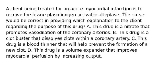 A client being treated for an acute myocardial infarction is to receive the tissue plasminogen activator alteplase. The nurse would be correct in providing which explanation to the client regarding the purpose of this drug? A. This drug is a nitrate that promotes vasodilation of the coronary arteries. B. This drug is a clot buster that dissolves clots within a coronary artery. C. This drug is a blood thinner that will help prevent the formation of a new clot. D. This drug is a volume expander that improves myocardial perfusion by increasing output.