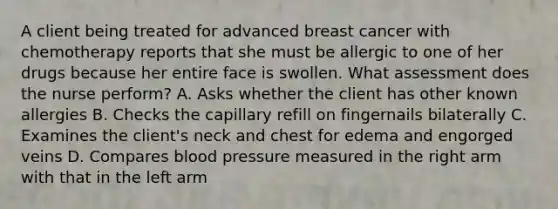 A client being treated for advanced breast cancer with chemotherapy reports that she must be allergic to one of her drugs because her entire face is swollen. What assessment does the nurse perform? A. Asks whether the client has other known allergies B. Checks the capillary refill on fingernails bilaterally C. Examines the client's neck and chest for edema and engorged veins D. Compares blood pressure measured in the right arm with that in the left arm