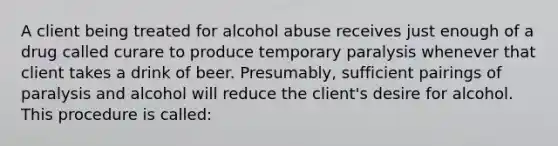 A client being treated for alcohol abuse receives just enough of a drug called curare to produce temporary paralysis whenever that client takes a drink of beer. Presumably, sufficient pairings of paralysis and alcohol will reduce the client's desire for alcohol. This procedure is called: