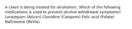 A client is being treated for alcoholism. Which of the following medications is used to prevent alcohol withdrawal symptoms? Lorazepam (Ativan) Clonidine (Catapres) Folic acid (Folate) Naltrexone (ReVia)