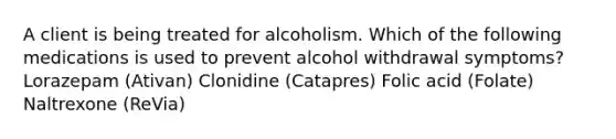 A client is being treated for alcoholism. Which of the following medications is used to prevent alcohol withdrawal symptoms? Lorazepam (Ativan) Clonidine (Catapres) Folic acid (Folate) Naltrexone (ReVia)