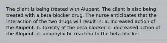 The client is being treated with Alupent. The client is also being treated with a beta-blocker drug. The nurse anticipates that the interaction of the two drugs will result in: a. increased action of the Alupent. b. toxicity of the beta blocker. c. decreased action of the Alupent. d. anaphylactic reaction to the beta blocker.