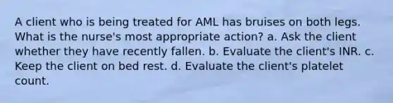 A client who is being treated for AML has bruises on both legs. What is the nurse's most appropriate action? a. Ask the client whether they have recently fallen. b. Evaluate the client's INR. c. Keep the client on bed rest. d. Evaluate the client's platelet count.