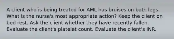 A client who is being treated for AML has bruises on both legs. What is the nurse's most appropriate action? Keep the client on bed rest. Ask the client whether they have recently fallen. Evaluate the client's platelet count. Evaluate the client's INR.