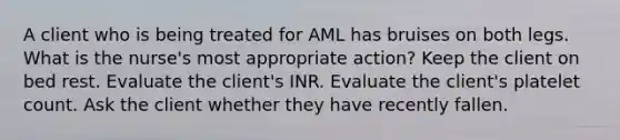 A client who is being treated for AML has bruises on both legs. What is the nurse's most appropriate action? Keep the client on bed rest. Evaluate the client's INR. Evaluate the client's platelet count. Ask the client whether they have recently fallen.