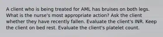 A client who is being treated for AML has bruises on both legs. What is the nurse's most appropriate action? Ask the client whether they have recently fallen. Evaluate the client's INR. Keep the client on bed rest. Evaluate the client's platelet count.