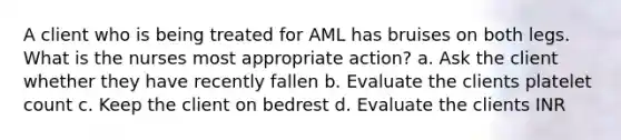 A client who is being treated for AML has bruises on both legs. What is the nurses most appropriate action? a. Ask the client whether they have recently fallen b. Evaluate the clients platelet count c. Keep the client on bedrest d. Evaluate the clients INR