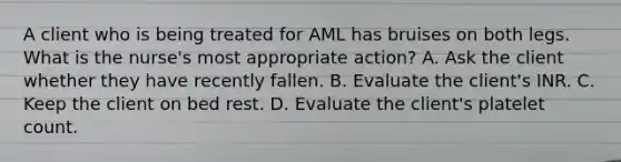 A client who is being treated for AML has bruises on both legs. What is the nurse's most appropriate action? A. Ask the client whether they have recently fallen. B. Evaluate the client's INR. C. Keep the client on bed rest. D. Evaluate the client's platelet count.