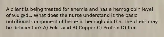 A client is being treated for anemia and has a hemoglobin level of 9.6 g/dL. What does the nurse understand is the basic nutritional component of heme in hemoglobin that the client may be deficient in? A) Folic acid B) Copper C) Protein D) Iron