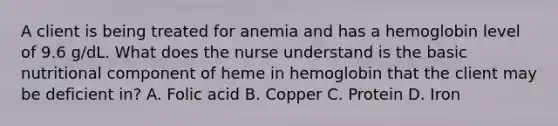 A client is being treated for anemia and has a hemoglobin level of 9.6 g/dL. What does the nurse understand is the basic nutritional component of heme in hemoglobin that the client may be deficient in? A. Folic acid B. Copper C. Protein D. Iron