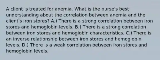 A client is treated for anemia. What is the nurse's best understanding about the correlation between anemia and the client's iron stores? A.) There is a strong correlation between iron stores and hemoglobin levels. B.) There is a strong correlation between iron stores and hemoglobin characteristics. C.) There is an inverse relationship between iron stores and hemoglobin levels. D.) There is a weak correlation between iron stores and hemoglobin levels.