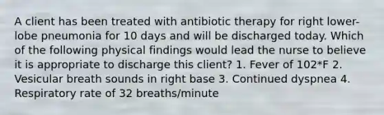 A client has been treated with antibiotic therapy for right lower-lobe pneumonia for 10 days and will be discharged today. Which of the following physical findings would lead the nurse to believe it is appropriate to discharge this client? 1. Fever of 102*F 2. Vesicular breath sounds in right base 3. Continued dyspnea 4. Respiratory rate of 32 breaths/minute