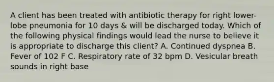 A client has been treated with antibiotic therapy for right lower-lobe pneumonia for 10 days & will be discharged today. Which of the following physical findings would lead the nurse to believe it is appropriate to discharge this client? A. Continued dyspnea B. Fever of 102 F C. Respiratory rate of 32 bpm D. Vesicular breath sounds in right base