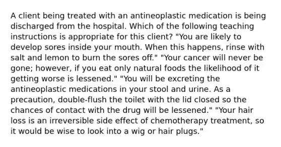 A client being treated with an antineoplastic medication is being discharged from the hospital. Which of the following teaching instructions is appropriate for this client? "You are likely to develop sores inside your mouth. When this happens, rinse with salt and lemon to burn the sores off." "Your cancer will never be gone; however, if you eat only natural foods the likelihood of it getting worse is lessened." "You will be excreting the antineoplastic medications in your stool and urine. As a precaution, double-flush the toilet with the lid closed so the chances of contact with the drug will be lessened." "Your hair loss is an irreversible side effect of chemotherapy treatment, so it would be wise to look into a wig or hair plugs."