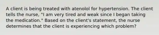 A client is being treated with atenolol for hypertension. The client tells the nurse, "I am very tired and weak since I began taking the medication." Based on the client's statement, the nurse determines that the client is experiencing which problem?