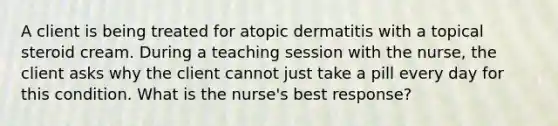 A client is being treated for atopic dermatitis with a topical steroid cream. During a teaching session with the nurse, the client asks why the client cannot just take a pill every day for this condition. What is the nurse's best response?