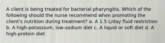 A client is being treated for bacterial pharyngitis. Which of the following should the nurse recommend when promoting the client's nutrition during treatment? a. A 1.5 L/day fluid restriction b. A high-potassium, low-sodium diet c. A liquid or soft diet d. A high-protein diet