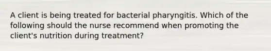 A client is being treated for bacterial pharyngitis. Which of the following should the nurse recommend when promoting the client's nutrition during treatment?