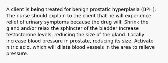 A client is being treated for benign prostatic hyperplasia (BPH). The nurse should explain to the client that he will experience relief of urinary symptoms because the drug will: Shrink the gland and/or relax the sphincter of the bladder Increase testosterone levels, reducing the size of the gland. Locally increase blood pressure in prostate, reducing its size. Activate nitric acid, which will dilate blood vessels in the area to relieve pressure.