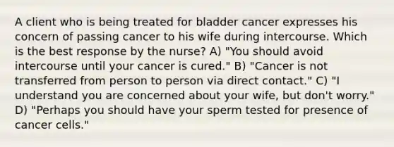 A client who is being treated for bladder cancer expresses his concern of passing cancer to his wife during intercourse. Which is the best response by the nurse? A) "You should avoid intercourse until your cancer is cured." B) "Cancer is not transferred from person to person via direct contact." C) "I understand you are concerned about your wife, but don't worry." D) "Perhaps you should have your sperm tested for presence of cancer cells."