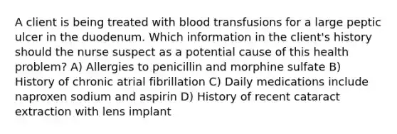 A client is being treated with blood transfusions for a large peptic ulcer in the duodenum. Which information in the client's history should the nurse suspect as a potential cause of this health problem? A) Allergies to penicillin and morphine sulfate B) History of chronic atrial fibrillation C) Daily medications include naproxen sodium and aspirin D) History of recent cataract extraction with lens implant