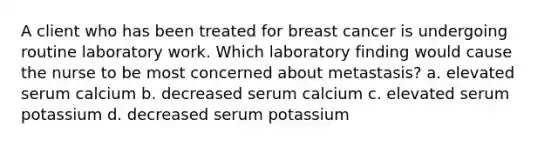 A client who has been treated for breast cancer is undergoing routine laboratory work. Which laboratory finding would cause the nurse to be most concerned about metastasis? a. elevated serum calcium b. decreased serum calcium c. elevated serum potassium d. decreased serum potassium