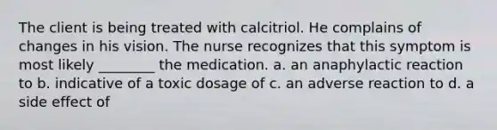 The client is being treated with calcitriol. He complains of changes in his vision. The nurse recognizes that this symptom is most likely ________ the medication. a. an anaphylactic reaction to b. indicative of a toxic dosage of c. an adverse reaction to d. a side effect of