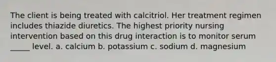 The client is being treated with calcitriol. Her treatment regimen includes thiazide diuretics. The highest priority nursing intervention based on this drug interaction is to monitor serum _____ level. a. calcium b. potassium c. sodium d. magnesium