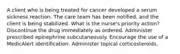 A client who is being treated for cancer developed a serum sickness reaction. The care team has been notified, and the client is being stabilized. What is the nurse's priority action? Discontinue the drug immediately as ordered. Administer prescribed epinephrine subcutaneously. Encourage the use of a MedicAlert identification. Administer topical corticosteroids.