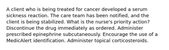 A client who is being treated for cancer developed a serum sickness reaction. The care team has been notified, and the client is being stabilized. What is the nurse's priority action? Discontinue the drug immediately as ordered. Administer prescribed epinephrine subcutaneously. Encourage the use of a MedicAlert identification. Administer topical corticosteroids.