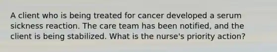 A client who is being treated for cancer developed a serum sickness reaction. The care team has been notified, and the client is being stabilized. What is the nurse's priority action?