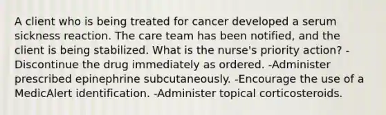 A client who is being treated for cancer developed a serum sickness reaction. The care team has been notified, and the client is being stabilized. What is the nurse's priority action? -Discontinue the drug immediately as ordered. -Administer prescribed epinephrine subcutaneously. -Encourage the use of a MedicAlert identification. -Administer topical corticosteroids.