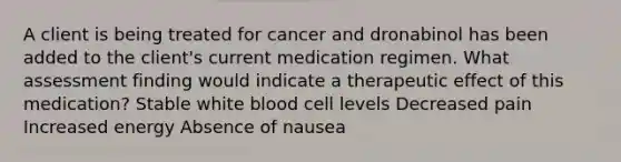 A client is being treated for cancer and dronabinol has been added to the client's current medication regimen. What assessment finding would indicate a therapeutic effect of this medication? Stable white blood cell levels Decreased pain Increased energy Absence of nausea