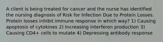 A client is being treated for cancer and the nurse has identified the nursing diagnosis of Risk for Infection Due to Protein Losses. Protein losses inhibit immune response in which way? 1) Causing apoptosis of cytokines 2) Increasing interferon production 3) Causing CD4+ cells to mutate 4) Depressing antibody response