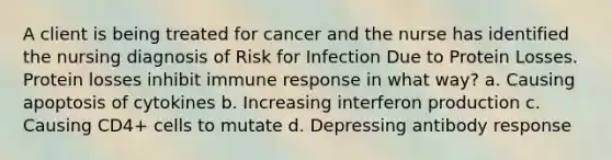 A client is being treated for cancer and the nurse has identified the nursing diagnosis of Risk for Infection Due to Protein Losses. Protein losses inhibit immune response in what way? a. Causing apoptosis of cytokines b. Increasing interferon production c. Causing CD4+ cells to mutate d. Depressing antibody response