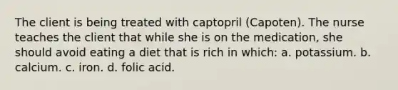 The client is being treated with captopril (Capoten). The nurse teaches the client that while she is on the medication, she should avoid eating a diet that is rich in which: a. potassium. b. calcium. c. iron. d. folic acid.